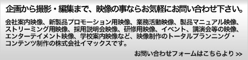 企画から撮影・編集まで、映像の事ならお気軽にお問い合わせ下さい。会社案内映像、新製品プロモーション用映像、業務活動映像、製品マニュアル映像、
ストリーミング用映像、採用説明会映像、採用説明会映像、研修用映像、イベント、
講演会等の映像、エンターテイメント映像、学校案内映像など、映像制作のトータル
プランニング・コンテンツ制作の株式会社イマックスです。